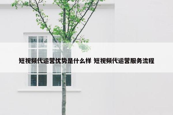 短视频代运营优势是什么样 短视频代运营服务流程