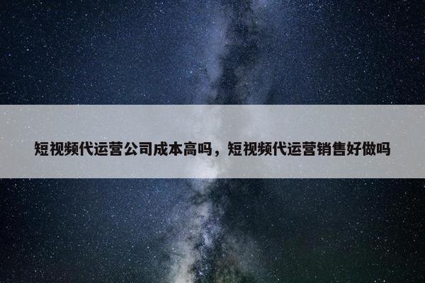 短视频代运营公司成本高吗，短视频代运营销售好做吗