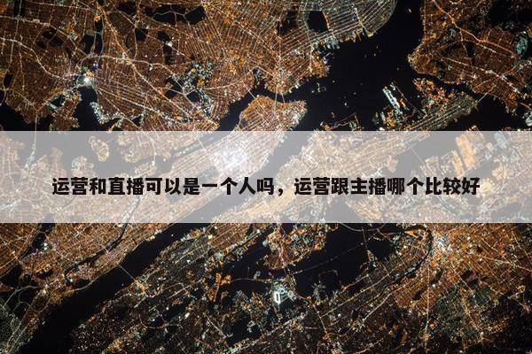 运营和直播可以是一个人吗，运营跟主播哪个比较好