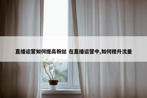 直播运营如何提高粉丝 在直播运营中,如何提升流量