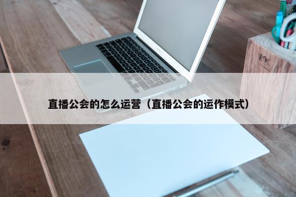 直播公会的怎么运营（直播公会的运作模式）