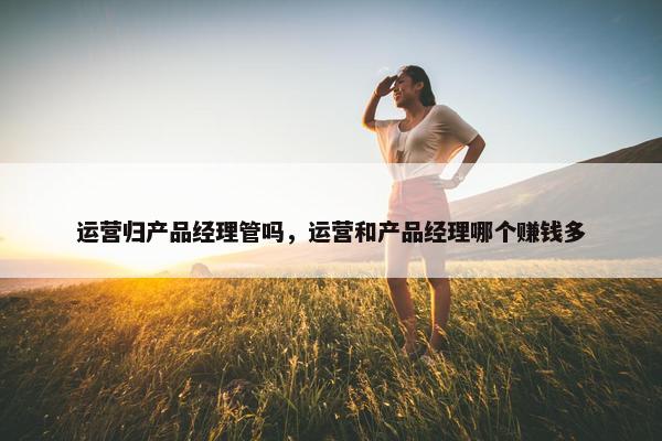 运营归产品经理管吗，运营和产品经理哪个赚钱多