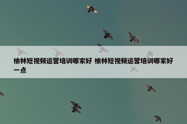 榆林短视频运营培训哪家好 榆林短视频运营培训哪家好一点