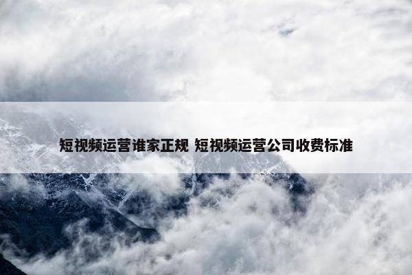 短视频运营谁家正规 短视频运营公司收费标准