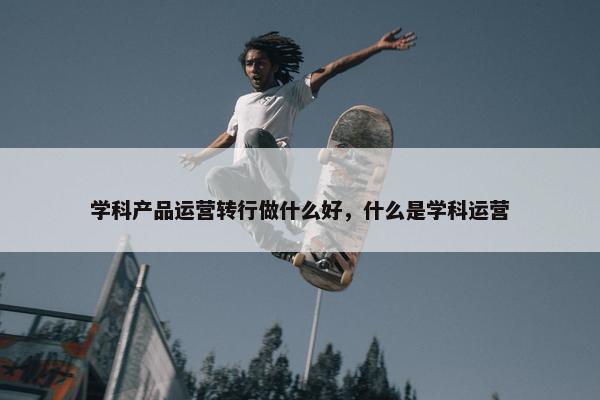 学科产品运营转行做什么好，什么是学科运营