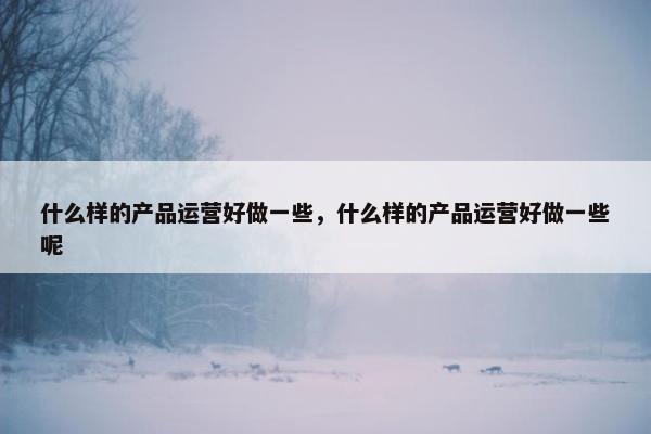 什么样的产品运营好做一些，什么样的产品运营好做一些呢