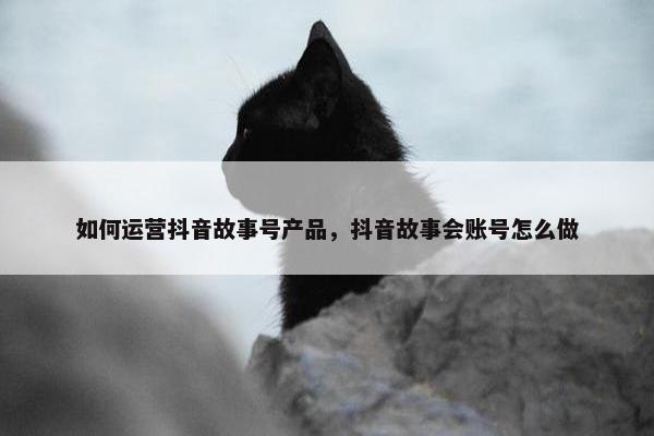 如何运营抖音故事号产品，抖音故事会账号怎么做