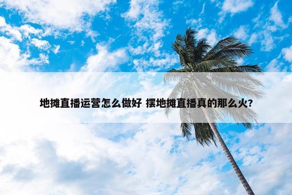 地摊直播运营怎么做好 摆地摊直播真的那么火?