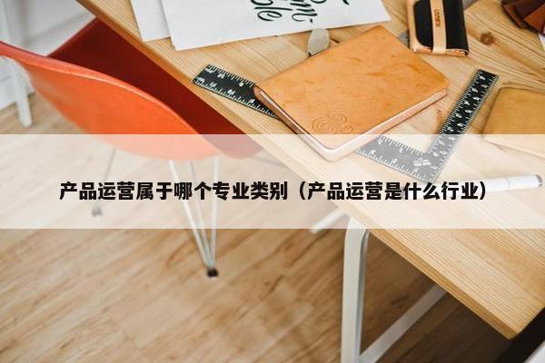 产品运营属于哪个专业类别（产品运营是什么行业）