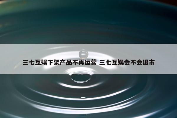 三七互娱下架产品不再运营 三七互娱会不会退市