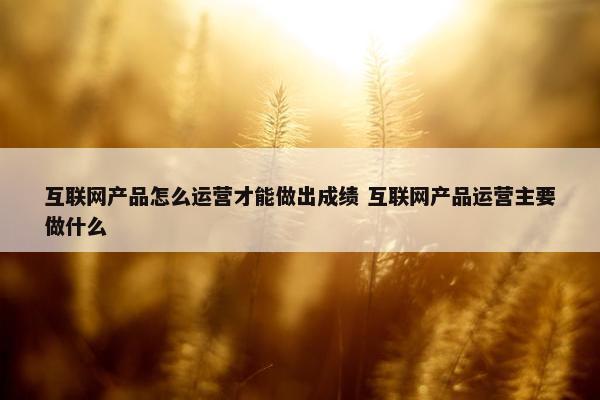 互联网产品怎么运营才能做出成绩 互联网产品运营主要做什么