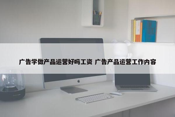 广告学做产品运营好吗工资 广告产品运营工作内容