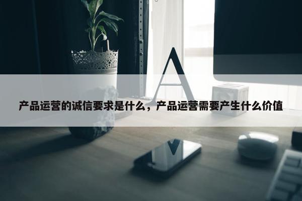 产品运营的诚信要求是什么，产品运营需要产生什么价值