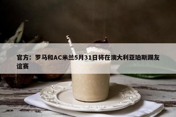 官方：罗马和AC米兰5月31日将在澳大利亚珀斯踢友谊赛