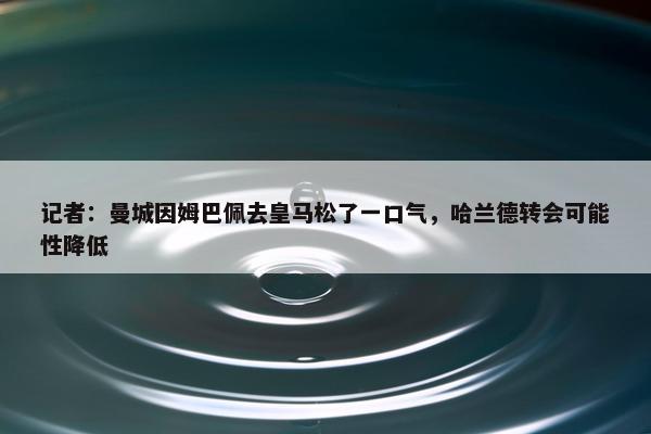 记者：曼城因姆巴佩去皇马松了一口气，哈兰德转会可能性降低