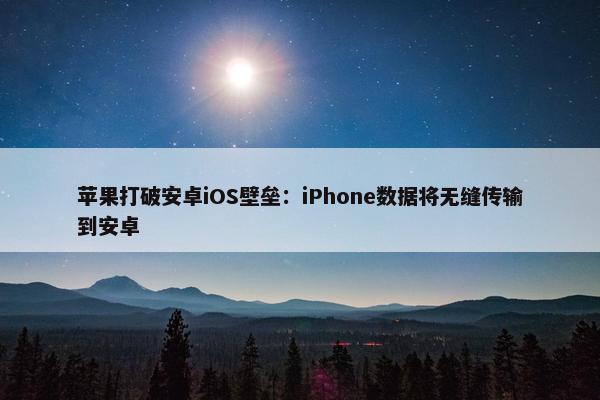 苹果打破安卓iOS壁垒：iPhone数据将无缝传输到安卓