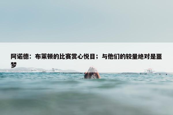 阿诺德：布莱顿的比赛赏心悦目；与他们的较量绝对是噩梦