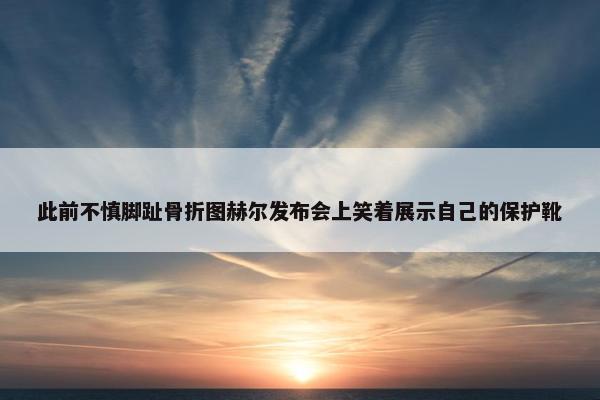 此前不慎脚趾骨折图赫尔发布会上笑着展示自己的保护靴