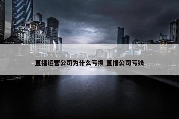 直播运营公司为什么亏损 直播公司亏钱