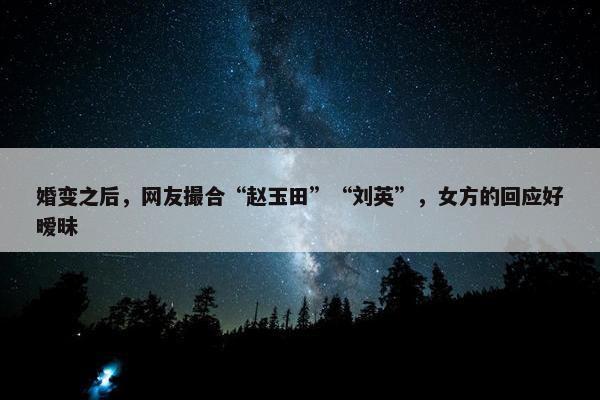 婚变之后，网友撮合“赵玉田”“刘英”，女方的回应好暧昧