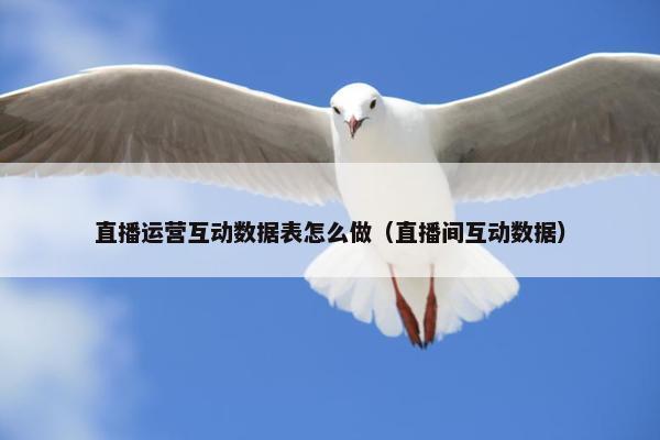 直播运营互动数据表怎么做（直播间互动数据）