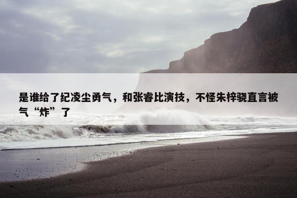 是谁给了纪凌尘勇气，和张睿比演技，不怪朱梓骁直言被气“炸”了