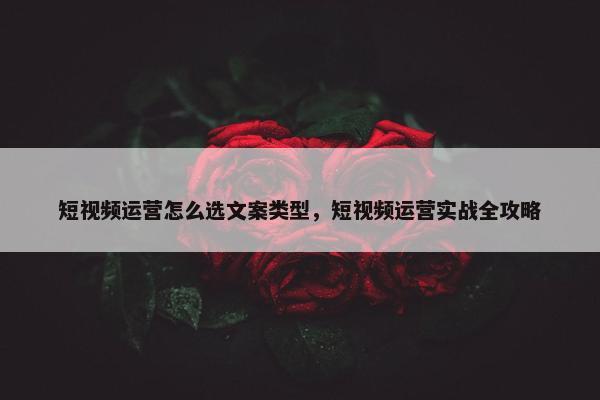 短视频运营怎么选文案类型，短视频运营实战全攻略