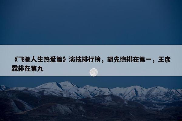 《飞驰人生热爱篇》演技排行榜，胡先煦排在第一，王彦霖排在第九