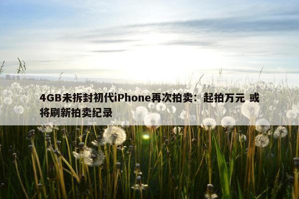 4GB未拆封初代iPhone再次拍卖：起拍万元 或将刷新拍卖纪录