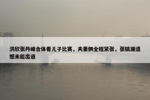 洪欣张丹峰合体看儿子比赛，夫妻俩全程紧张，张镐濂遗憾未能出道