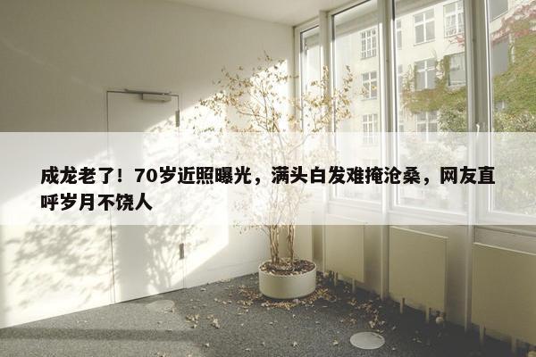 成龙老了！70岁近照曝光，满头白发难掩沧桑，网友直呼岁月不饶人