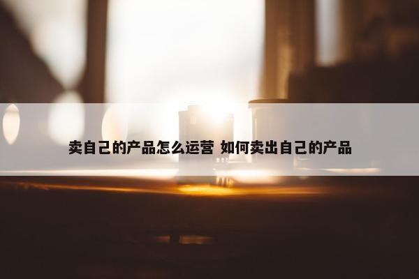 卖自己的产品怎么运营 如何卖出自己的产品