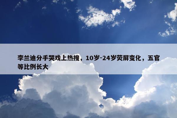 李兰迪分手哭戏上热搜，10岁-24岁荧屏变化，五官等比例长大