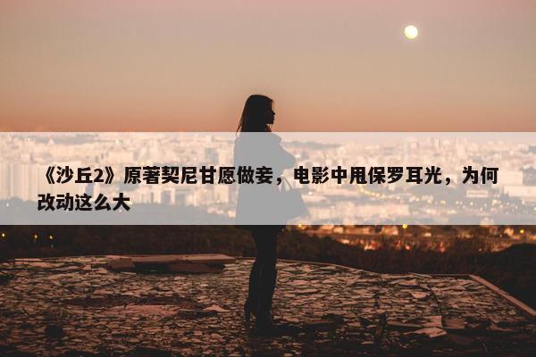 《沙丘2》原著契尼甘愿做妾，电影中甩保罗耳光，为何改动这么大