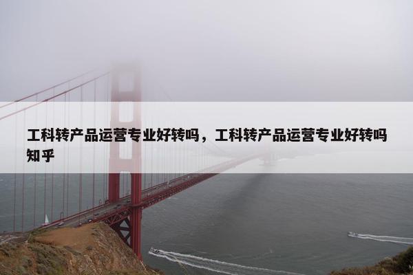 工科转产品运营专业好转吗，工科转产品运营专业好转吗知乎