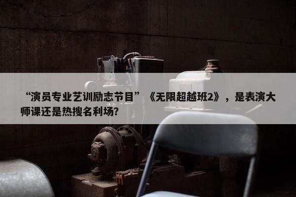 “演员专业艺训励志节目”《无限超越班2》，是表演大师课还是热搜名利场？