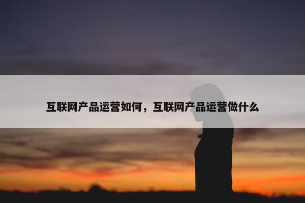 互联网产品运营如何，互联网产品运营做什么