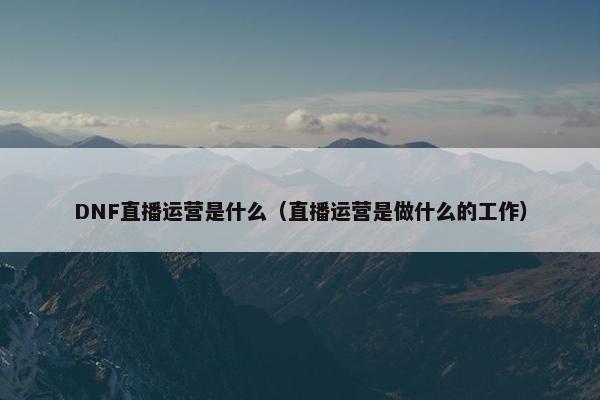 DNF直播运营是什么（直播运营是做什么的工作）