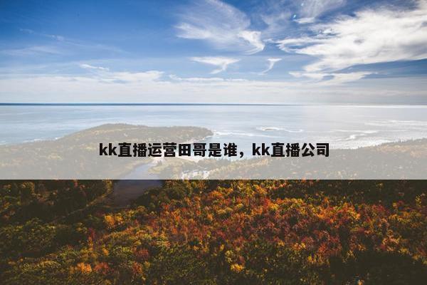 kk直播运营田哥是谁，kk直播公司