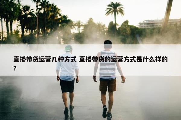 直播带货运营几种方式 直播带货的运营方式是什么样的?