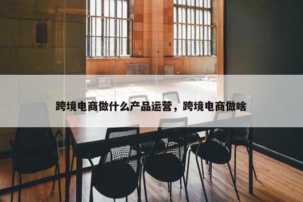 跨境电商做什么产品运营，跨境电商做啥