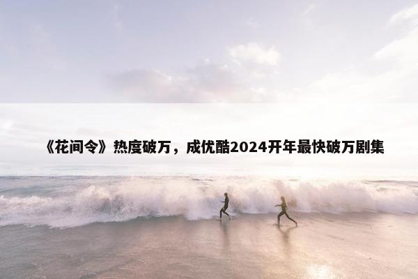 《花间令》热度破万，成优酷2024开年最快破万剧集