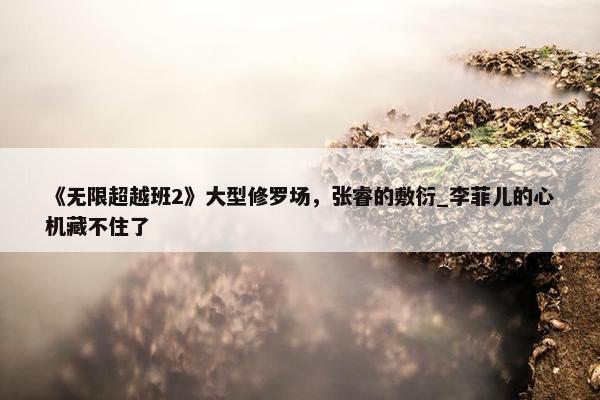 《无限超越班2》大型修罗场，张睿的敷衍_李菲儿的心机藏不住了