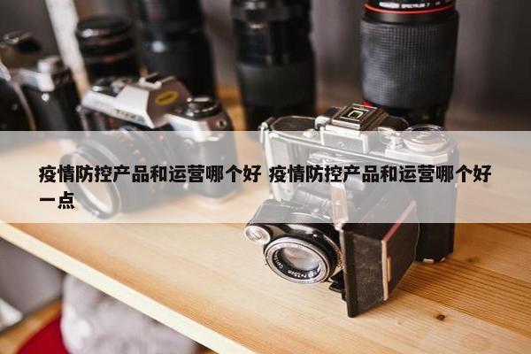 疫情防控产品和运营哪个好 疫情防控产品和运营哪个好一点