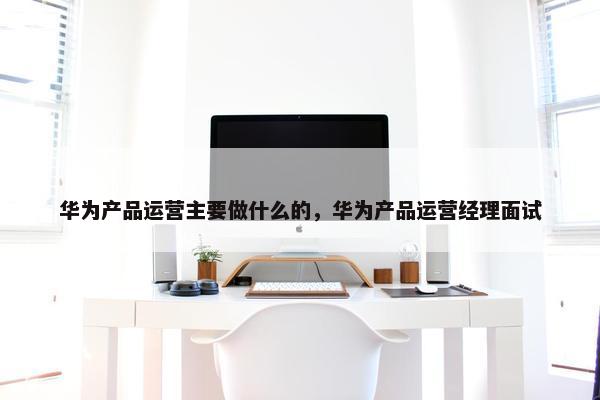 华为产品运营主要做什么的，华为产品运营经理面试