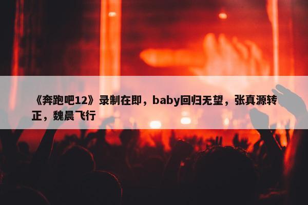 《奔跑吧12》录制在即，baby回归无望，张真源转正，魏晨飞行