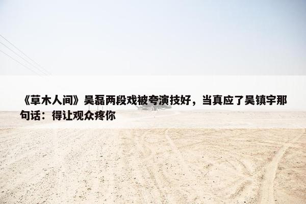 《草木人间》吴磊两段戏被夸演技好，当真应了吴镇宇那句话：得让观众疼你