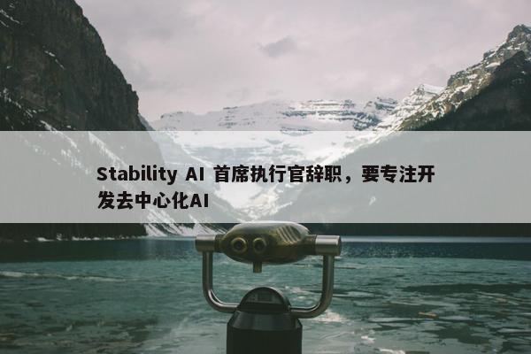 Stability AI 首席执行官辞职，要专注开发去中心化AI