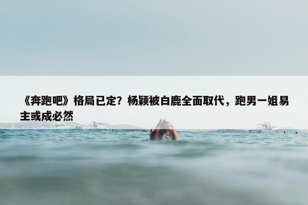 《奔跑吧》格局已定？杨颖被白鹿全面取代，跑男一姐易主或成必然