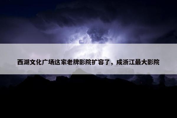 西湖文化广场这家老牌影院扩容了，成浙江最大影院